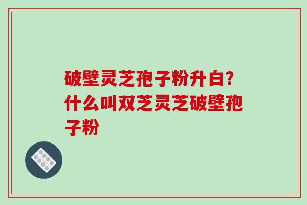 破壁灵芝孢子粉升白?什么叫双芝灵芝破壁孢子粉 破壁灵芝孢子粉升白?什么叫双芝灵芝破壁孢子粉