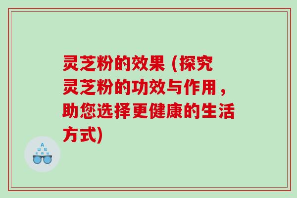 灵芝粉的效果 (探究灵芝粉的功效与作用，助您选择更健康的生活方式)