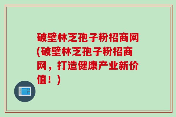 破壁林芝孢子粉招商网(破壁林芝孢子粉招商网，打造健康产业新价值！)