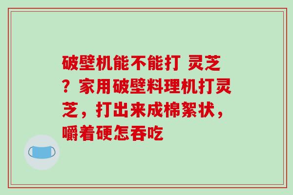 破壁机能不能打 灵芝？家用破壁料理机打灵芝，打出来成棉絮状，嚼着硬怎吞吃