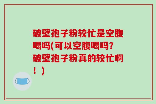 破壁孢子粉较忙是空腹喝吗(可以空腹喝吗？破壁孢子粉真的较忙啊！)