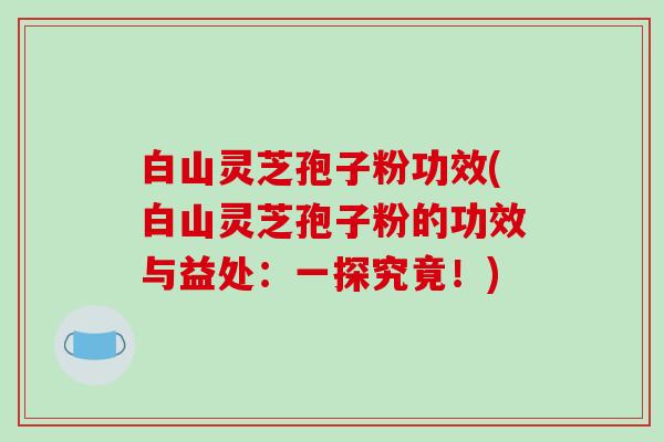 白山灵芝孢子粉功效(白山灵芝孢子粉的功效与益处：一探究竟！)
