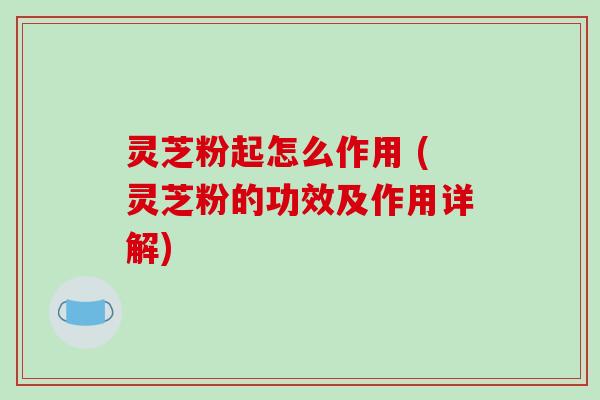 灵芝粉起怎么作用 (灵芝粉的功效及作用详解)