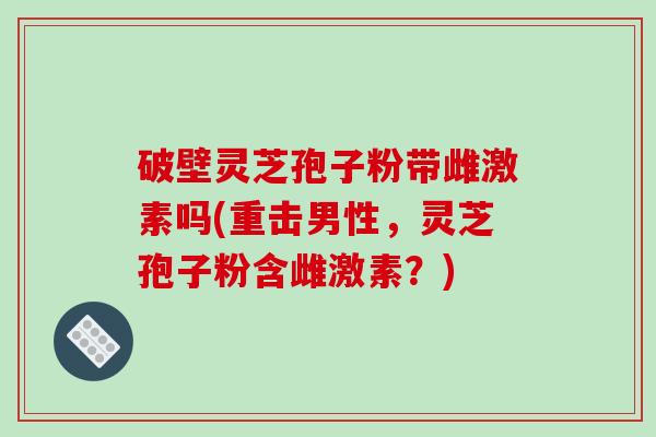 破壁灵芝孢子粉带雌激素吗(重击男性，灵芝孢子粉含雌激素？)