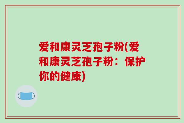 爱和康灵芝孢子粉(爱和康灵芝孢子粉：保护你的健康)
