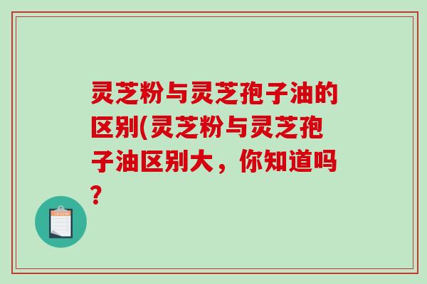 灵芝粉与灵芝孢子油的区别(灵芝粉与灵芝孢子油区别大，你知道吗？