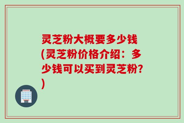 灵芝粉大概要多少钱 (灵芝粉价格介绍：多少钱可以买到灵芝粉？)