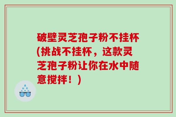 破壁灵芝孢子粉不挂杯(挑战不挂杯，这款灵芝孢子粉让你在水中随意搅拌！)