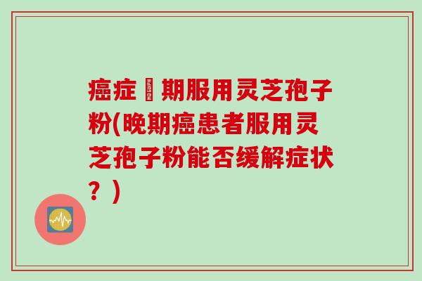 癌症晩期服用灵芝孢子粉(晚期癌患者服用灵芝孢子粉能否缓解症状？)
