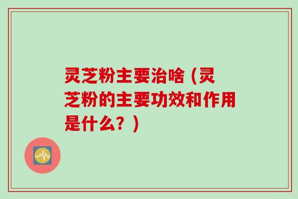 灵芝粉主要治啥 (灵芝粉的主要功效和作用是什么？)