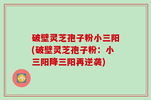 破壁灵芝孢子粉小三阳(破壁灵芝孢子粉：小三阳降三阳再逆袭)