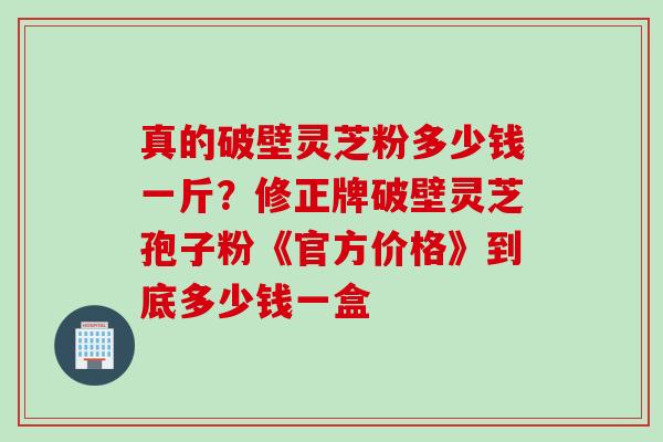 真的破壁灵芝粉多少钱一斤？修正牌破壁灵芝孢子粉《官方价格》到底多少钱一盒