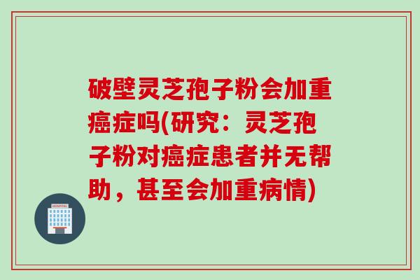 破壁灵芝孢子粉会加重症吗(研究：灵芝孢子粉对症患者并无帮助，甚至会加重情)