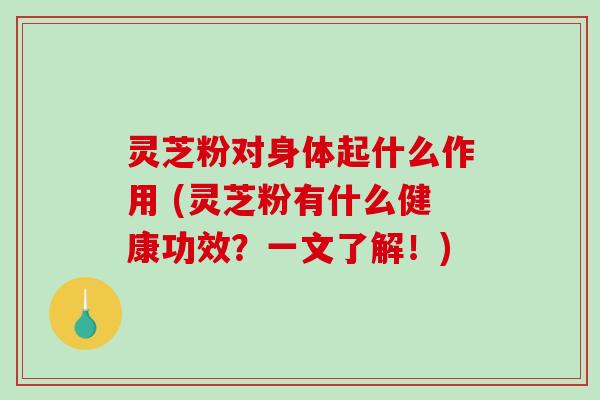 灵芝粉对身体起什么作用 (灵芝粉有什么健康功效？一文了解！)