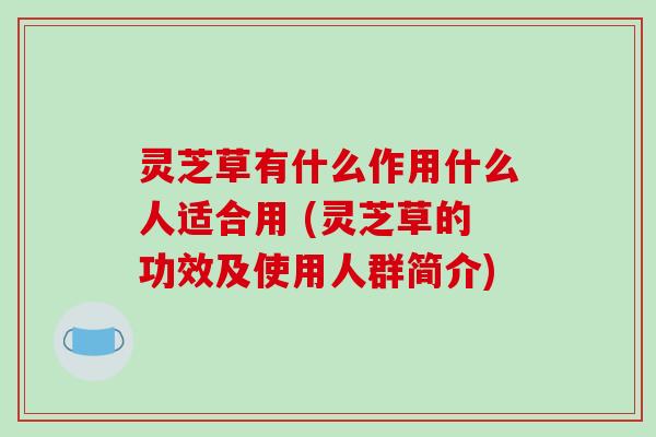 灵芝草有什么作用什么人适合用 (灵芝草的功效及使用人群简介)