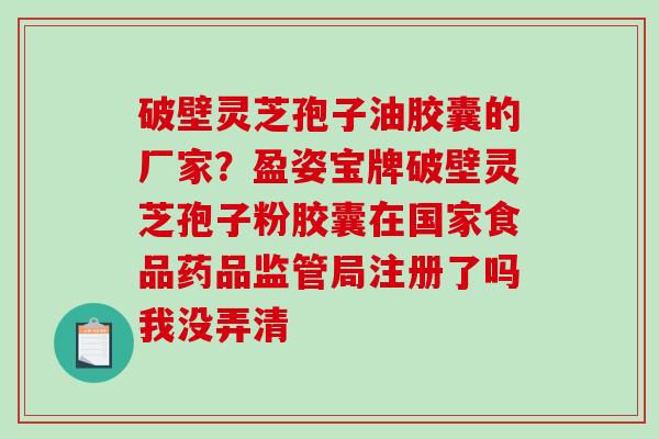 破壁灵芝孢子油胶囊的厂家？盈姿宝牌破壁灵芝孢子粉胶囊在国家食品药品监管局注册了吗我没弄清