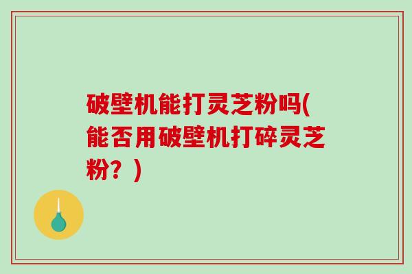 破壁机能打灵芝粉吗(能否用破壁机打碎灵芝粉？)