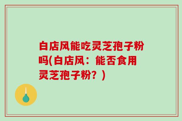 白店风能吃灵芝孢子粉吗(白店风：能否食用灵芝孢子粉？)