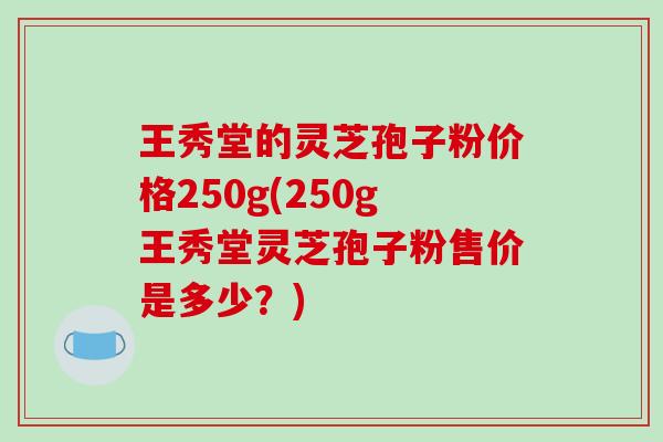 王秀堂的灵芝孢子粉价格250g(250g王秀堂灵芝孢子粉售价是多少？)