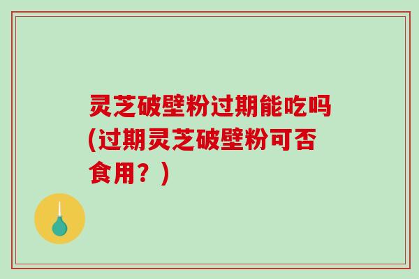 灵芝破壁粉过期能吃吗(过期灵芝破壁粉可否食用？)