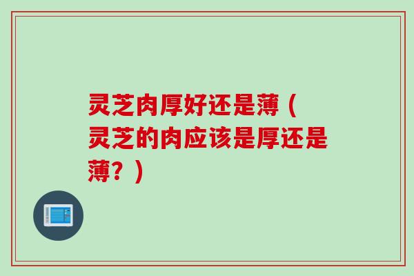灵芝肉厚好还是薄 (灵芝的肉应该是厚还是薄？)