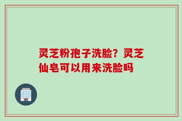 灵芝粉孢子洗脸？灵芝仙皂可以用来洗脸吗