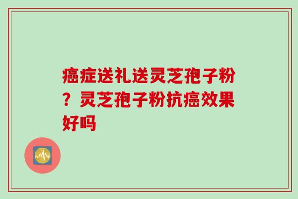 癌症送礼送灵芝孢子粉？灵芝孢子粉抗癌效果好吗