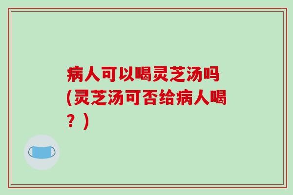 病人可以喝灵芝汤吗 (灵芝汤可否给病人喝？)