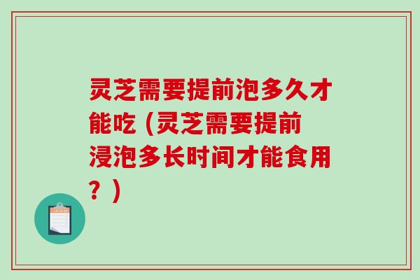 灵芝需要提前泡多久才能吃 (灵芝需要提前浸泡多长时间才能食用？)
