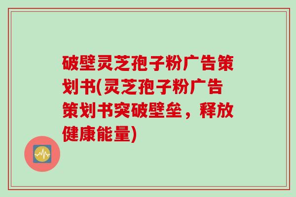 破壁灵芝孢子粉广告策划书(灵芝孢子粉广告策划书突破壁垒，释放健康能量)