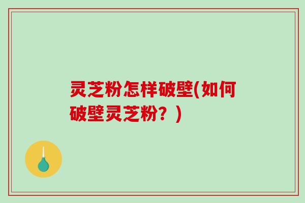 灵芝粉怎样破壁(如何破壁灵芝粉？)