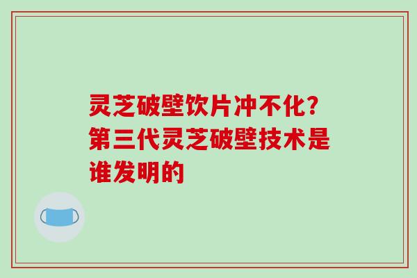 灵芝破壁饮片冲不化？第三代灵芝破壁技术是谁发明的