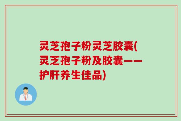 灵芝孢子粉灵芝胶囊(灵芝孢子粉及胶囊——护肝养生佳品)