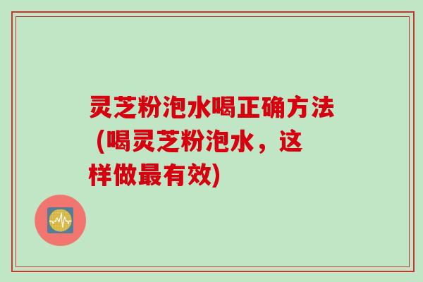 灵芝粉泡水喝正确方法 (喝灵芝粉泡水，这样做最有效)