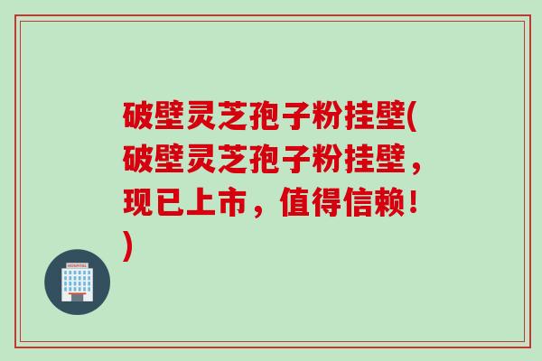 破壁灵芝孢子粉挂壁(破壁灵芝孢子粉挂壁，现已上市，值得信赖！)