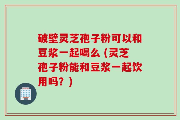 破壁灵芝孢子粉可以和豆浆一起喝么 (灵芝孢子粉能和豆浆一起饮用吗？)