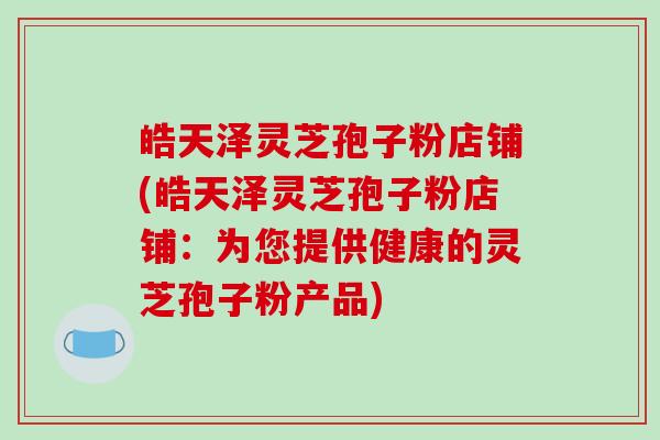 皓天泽灵芝孢子粉店铺(皓天泽灵芝孢子粉店铺：为您提供健康的灵芝孢子粉产品)