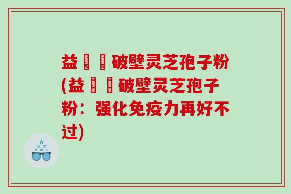 益韓莊破壁灵芝孢子粉(益韓莊破壁灵芝孢子粉：强化免疫力再好不过)