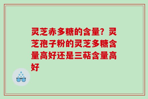 灵芝赤多糖的含量？灵芝孢子粉的灵芝多糖含量高好还是三萜含量高好