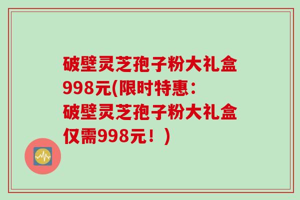 破壁灵芝孢子粉大礼盒998元(限时特惠：破壁灵芝孢子粉大礼盒仅需998元！)