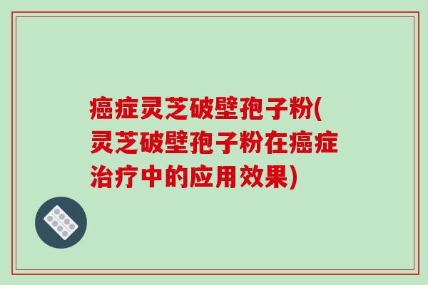 癌症灵芝破壁孢子粉(灵芝破壁孢子粉在癌症治疗中的应用效果)