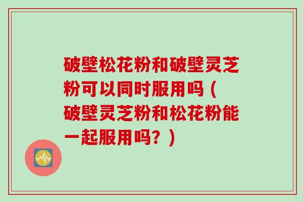 破壁松花粉和破壁灵芝粉可以同时服用吗 (破壁灵芝粉和松花粉能一起服用吗？)