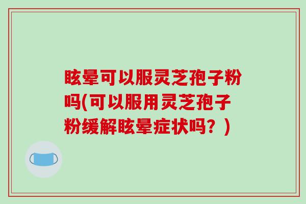 眩晕可以服灵芝孢子粉吗(可以服用灵芝孢子粉缓解眩晕症状吗？)