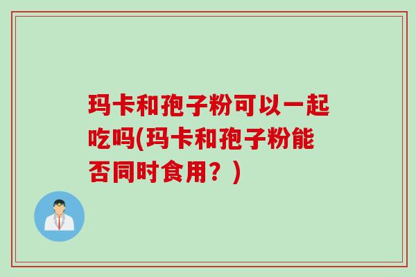 玛卡和孢子粉可以一起吃吗(玛卡和孢子粉能否同时食用？)