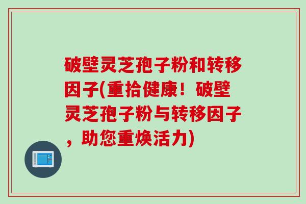 破壁灵芝孢子粉和转移因子(重拾健康！破壁灵芝孢子粉与转移因子，助您重焕活力)
