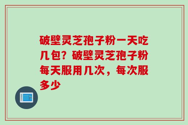 破壁灵芝孢子粉一天吃几包?破壁灵芝孢子粉每天服用几次,每次服多少 破壁灵芝孢子粉一天吃几包?破壁灵芝孢子粉每天服用几次,每次服多少
