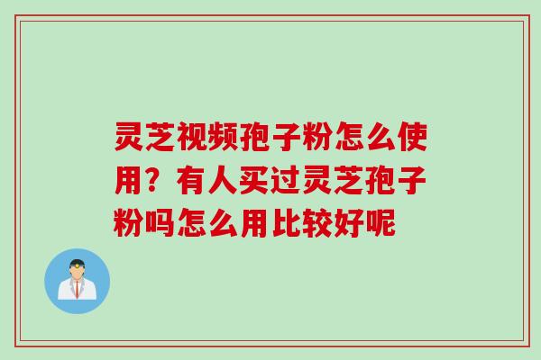 灵芝视频孢子粉怎么使用？有人买过灵芝孢子粉吗怎么用比较好呢