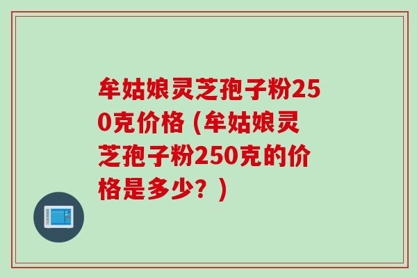 牟姑娘灵芝孢子粉250克价格 (牟姑娘灵芝孢子粉250克的价格是多少?) 牟姑娘灵芝孢子粉250克价格 (牟姑娘灵芝孢子粉250克的价格是多少?)