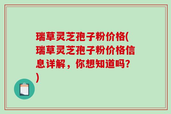 瑞草灵芝孢子粉价格(瑞草灵芝孢子粉价格信息详解，你想知道吗？)