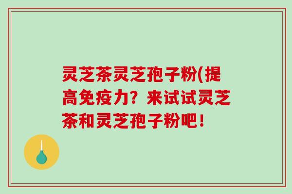 灵芝茶灵芝孢子粉(提高免疫力？来试试灵芝茶和灵芝孢子粉吧！